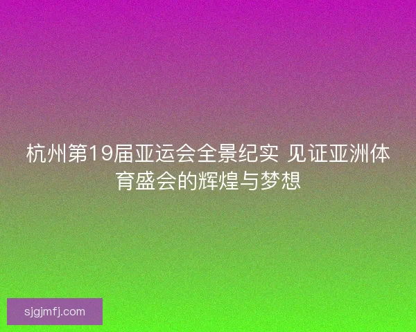 杭州第19届亚运会全景纪实 见证亚洲体育盛会的辉煌与梦想